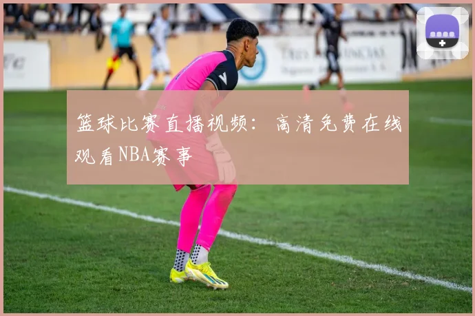 篮球比赛直播视频：高清免费在线观看NBA赛事