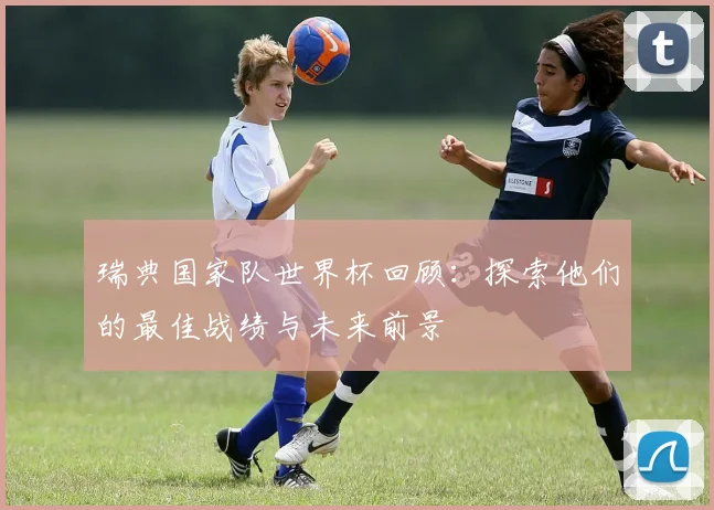 瑞典国家队世界杯回顾:探索他们的最佳战绩与未来前景
