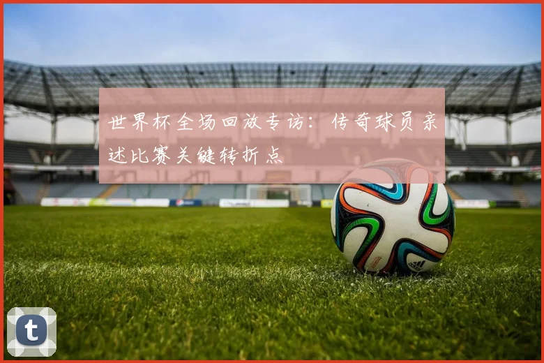 世界杯全场回放专访：传奇球员亲述比赛关键转折点