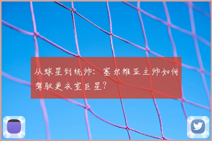 从球星到统帅:塞尔维亚主帅如何驾驭更衣室巨星?