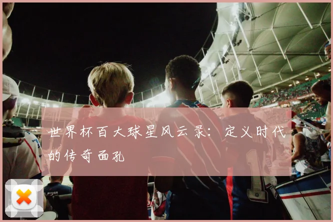 世界杯百大球星风云录：定义时代的传奇面孔