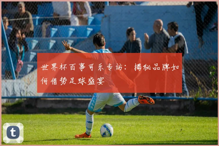 世界杯百事可乐专访：揭秘品牌如何借势足球盛宴