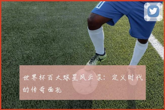 世界杯百大球星风云录：定义时代的传奇面孔
