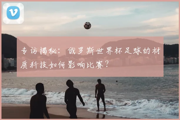 专访揭秘：俄罗斯世界杯足球的材质科技如何影响比赛？