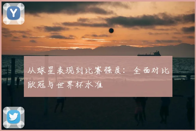 从球星表现到比赛强度：全面对比欧冠与世界杯水准