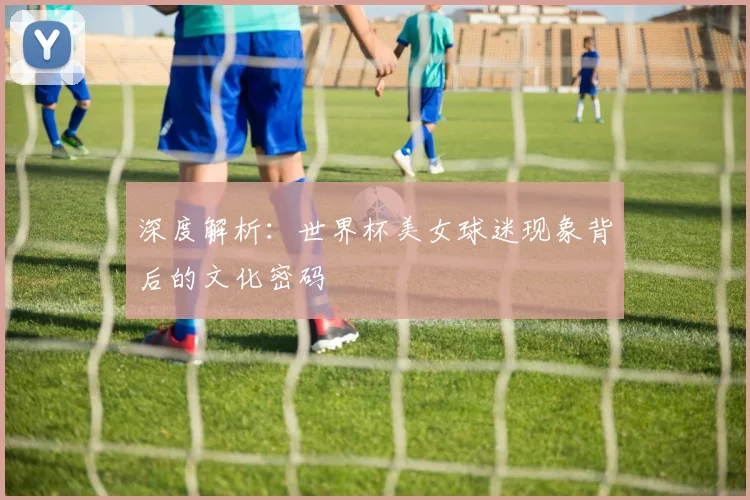 深度解析：世界杯美女球迷现象背后的文化密码