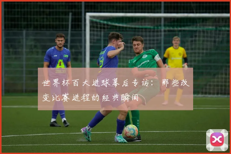 世界杯百大进球幕后专访：那些改变比赛进程的经典瞬间