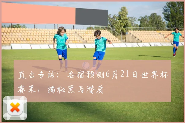 直击专访:名宿预测6月21日世界杯赛果,揭秘黑马潜质