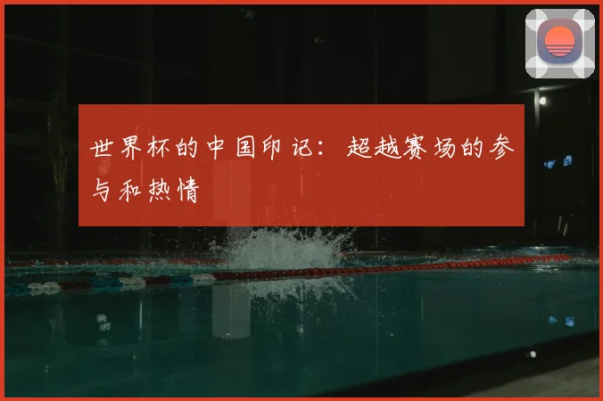 世界杯的中国印记：超越赛场的参与和热情