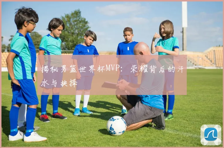 揭秘男篮世界杯MVP：荣耀背后的汗水与抉择